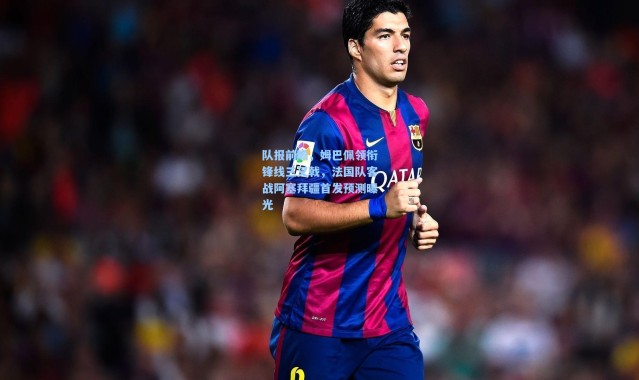 队报前瞻，姆巴佩领衔锋线三叉戟，法国队客战阿塞拜疆首发预测曝光