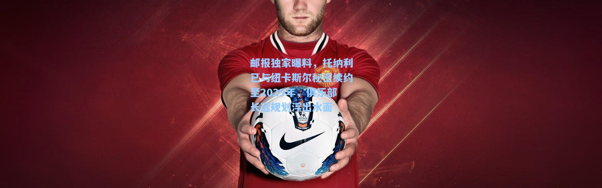 邮报独家曝料，托纳利已与纽卡斯尔秘密续约至2029年，俱乐部长远规划浮出水面