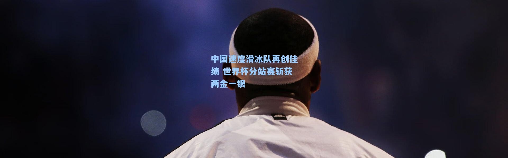 中国速度滑冰队再创佳绩 世界杯分站赛斩获两金一银