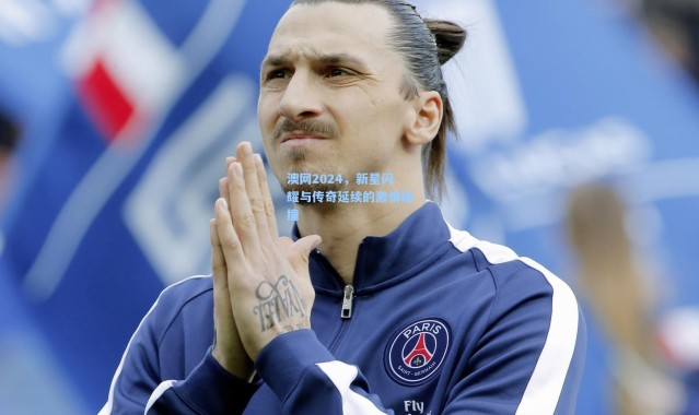 澳网2024，新星闪耀与传奇延续的激情碰撞