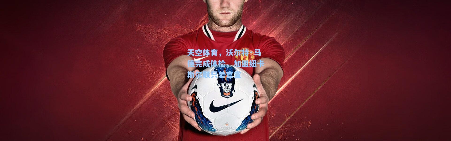 天空体育，沃尔特·马德完成体检，加盟纽卡斯尔联只差官宣