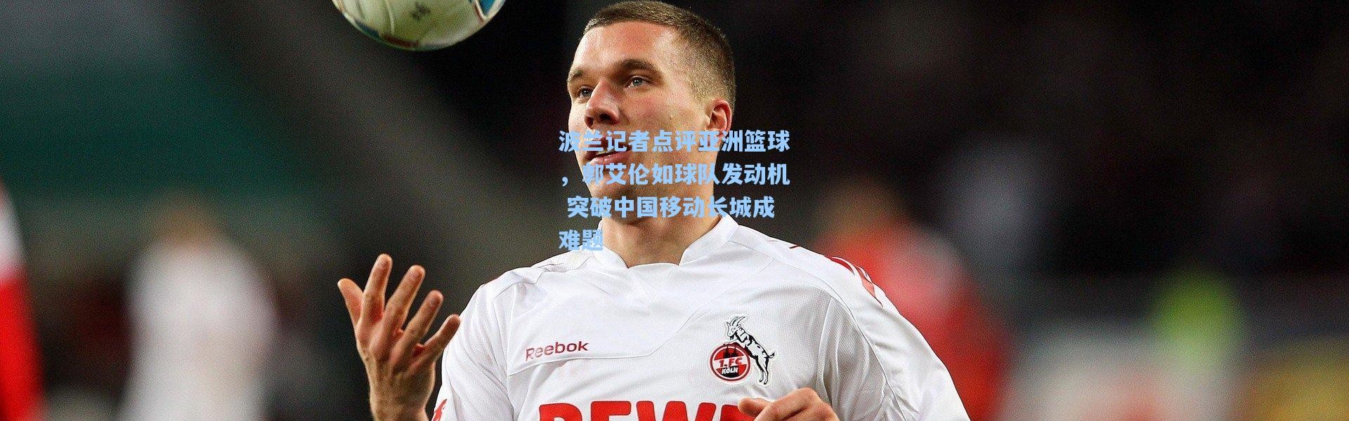 波兰记者点评亚洲篮球，郭艾伦如球队发动机 突破中国移动长城成难题