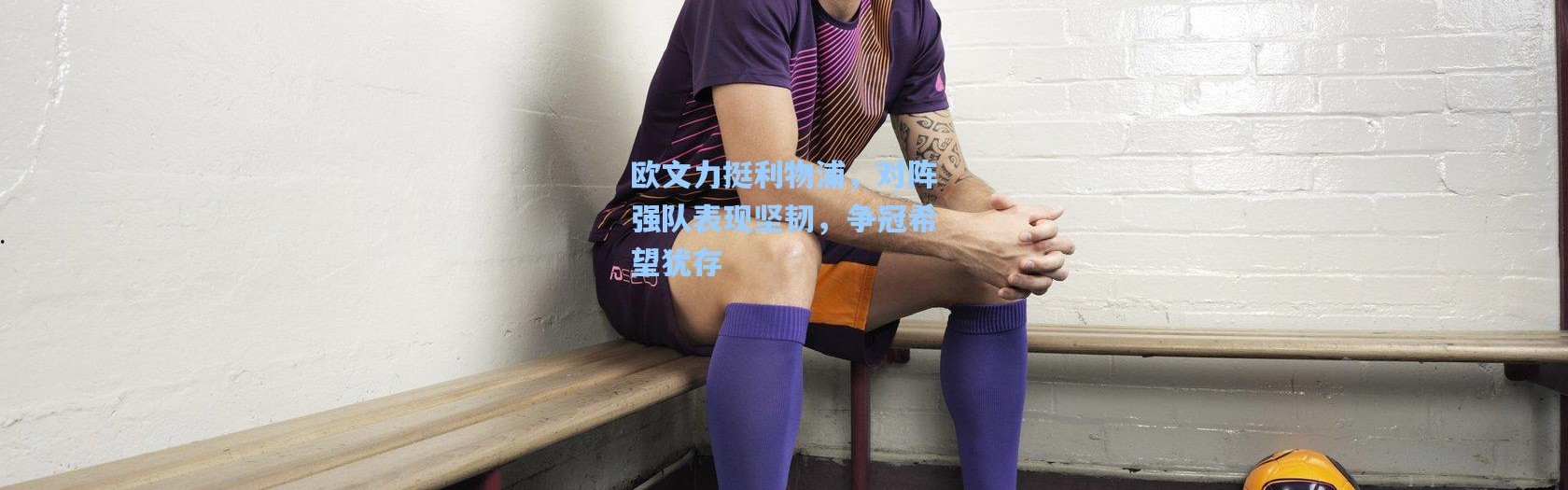 欧文力挺利物浦，对阵强队表现坚韧，争冠希望犹存