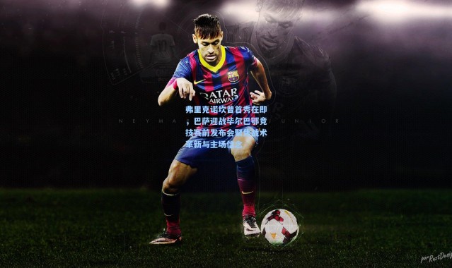 弗里克诺坎普首秀在即，巴萨迎战毕尔巴鄂竞技赛前发布会聚焦战术革新与主场信念