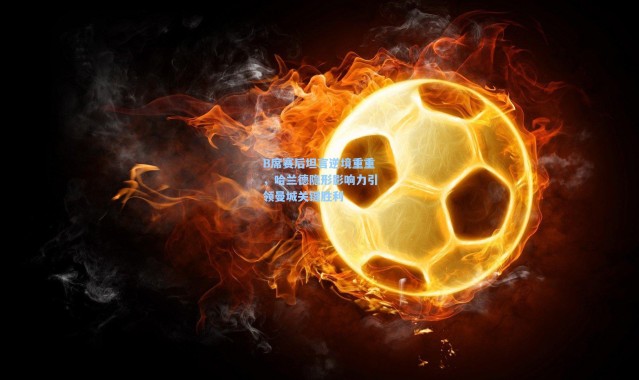 B席赛后坦言逆境重重，哈兰德隐形影响力引领曼城关键胜利