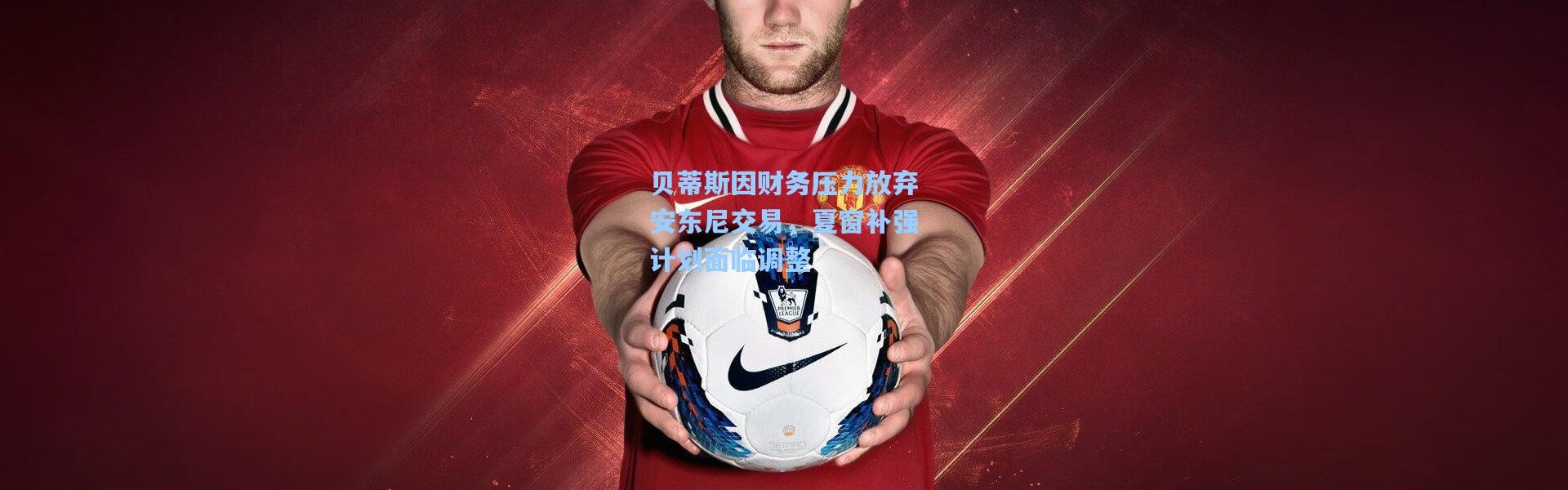 贝蒂斯因财务压力放弃安东尼交易，夏窗补强计划面临调整