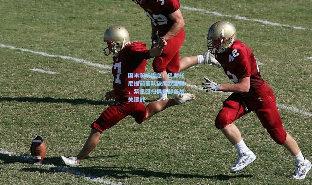 国米防线告急！巴斯托尼提前离队缺席欧国联，紧急回归俱乐部备战关键战