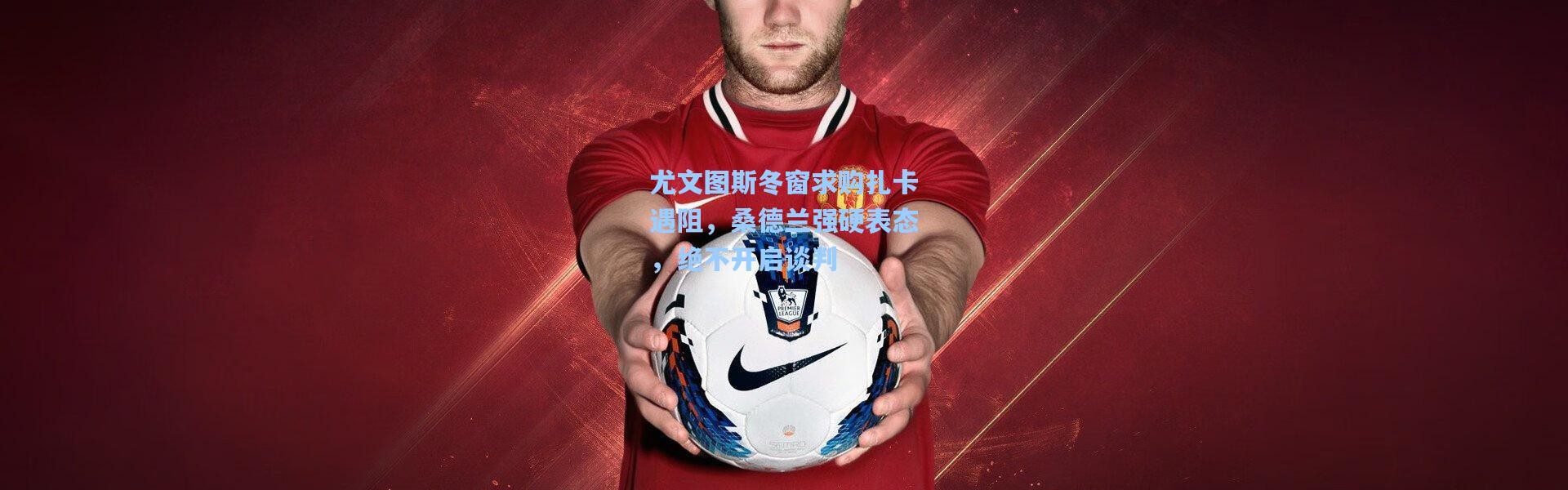 尤文图斯冬窗求购扎卡遇阻，桑德兰强硬表态，绝不开启谈判