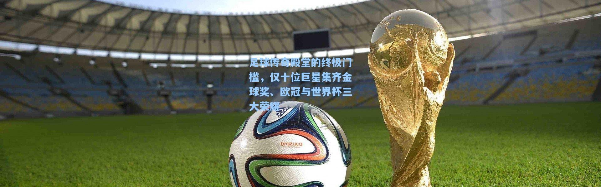 足球传奇殿堂的终极门槛，仅十位巨星集齐金球奖、欧冠与世界杯三大荣耀