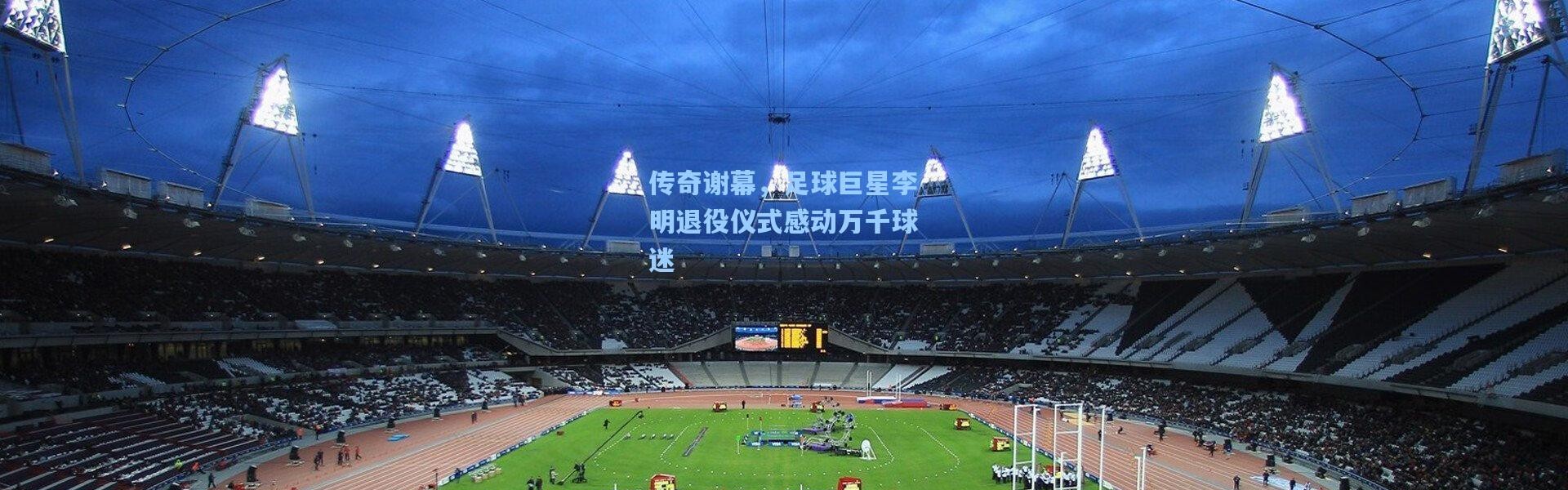 传奇谢幕，足球巨星李明退役仪式感动万千球迷