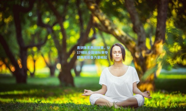 青训体系再结硕果，U17梯队全国锦标赛夺冠展现后备力量崛起