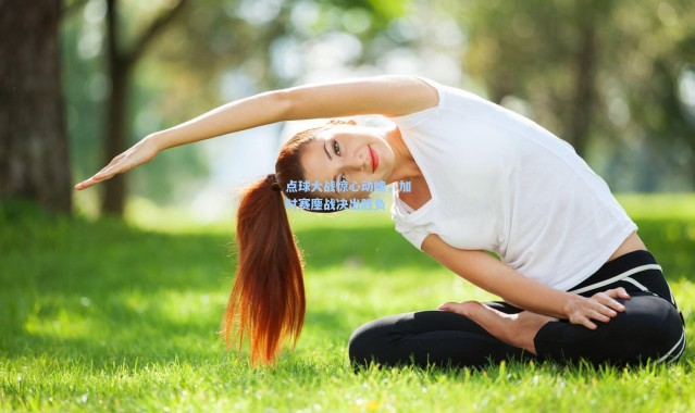 点球大战惊心动魄，加时赛鏖战决出胜负