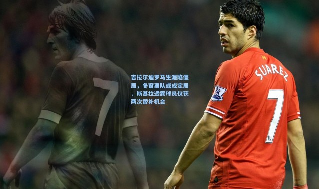 吉拉尔迪罗马生涯陷僵局，冬窗离队或成定局，斯基拉透露球员仅获两次替补机会