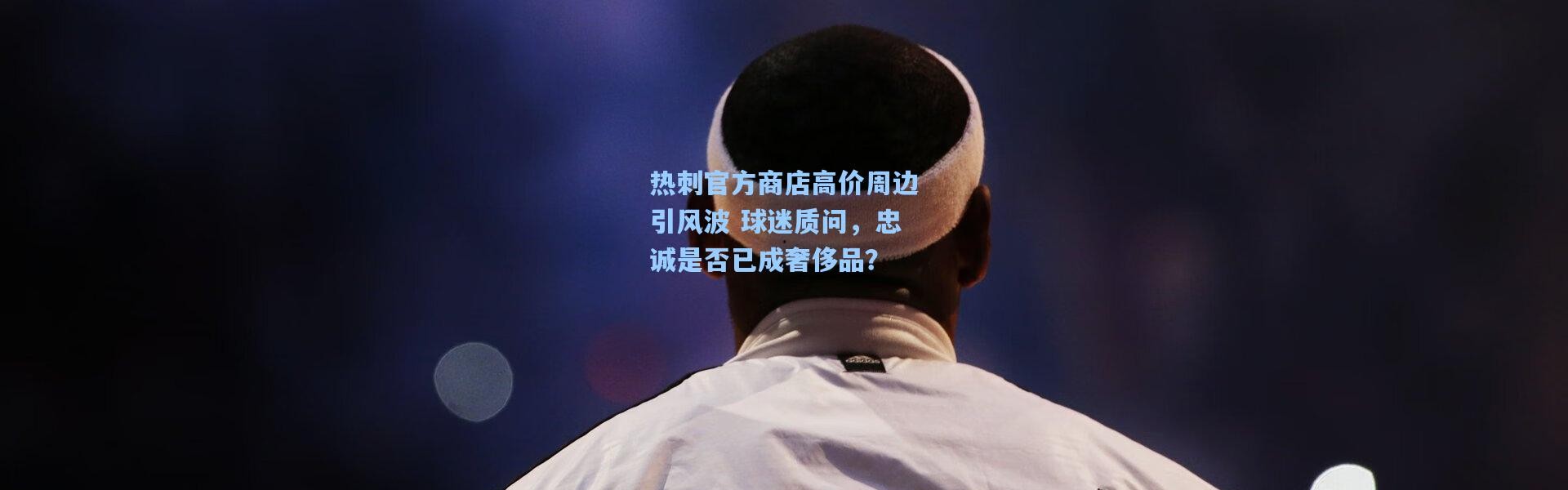 热刺官方商店高价周边引风波 球迷质问，忠诚是否已成奢侈品？