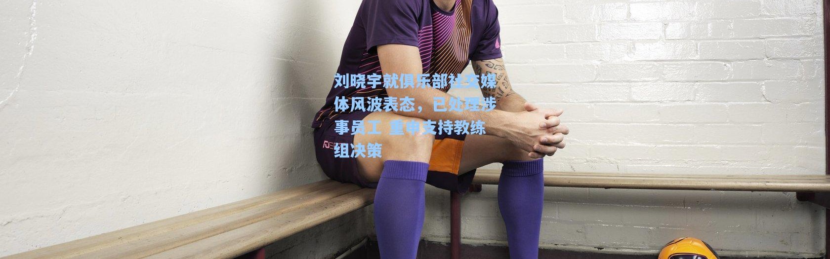 刘晓宇就俱乐部社交媒体风波表态，已处理涉事员工 重申支持教练组决策