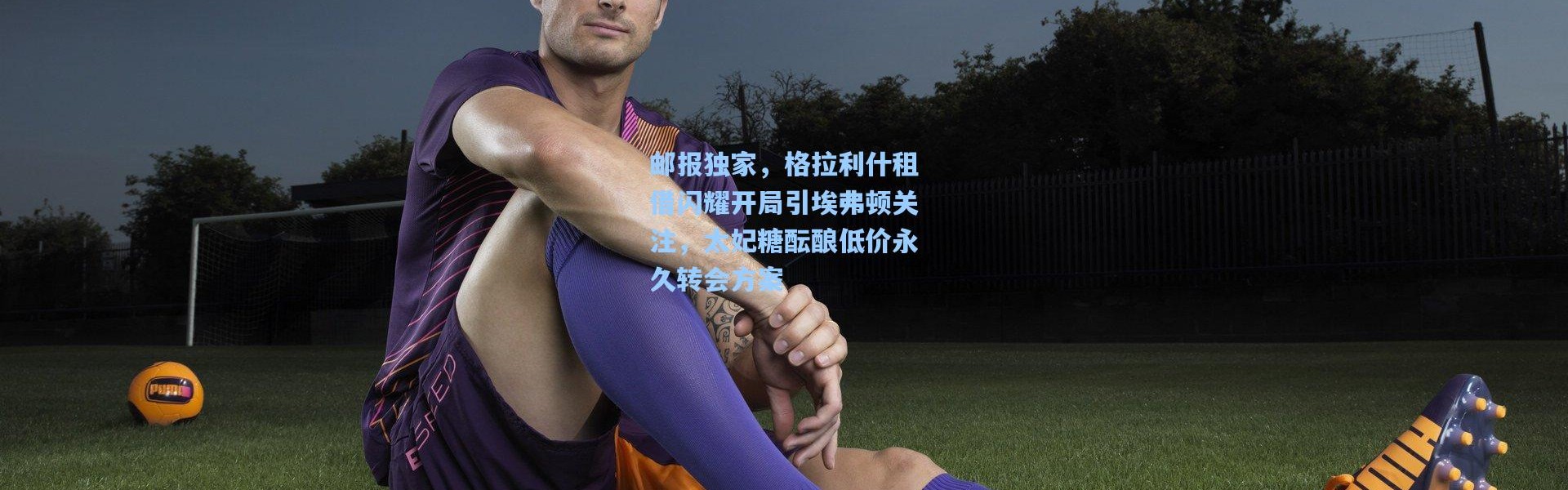 邮报独家，格拉利什租借闪耀开局引埃弗顿关注，太妃糖酝酿低价永久转会方案