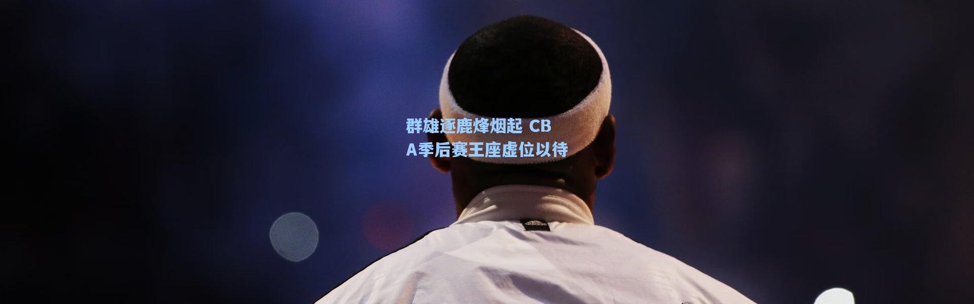 群雄逐鹿烽烟起 CBA季后赛王座虚位以待