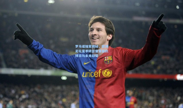 罗马诺独家揭秘，欧洲足坛夏季转会窗背后的博弈与未来趋势