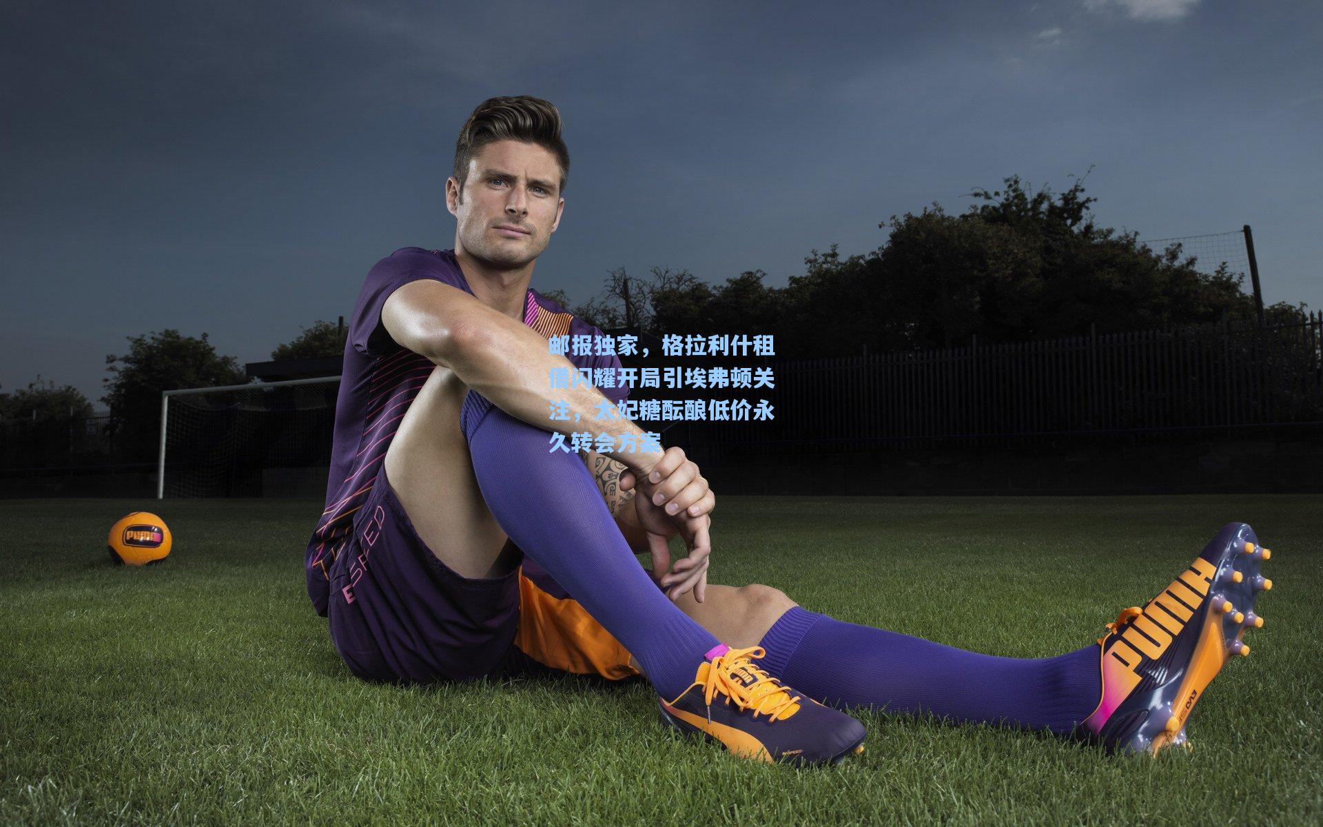 邮报独家，格拉利什租借闪耀开局引埃弗顿关注，太妃糖酝酿低价永久转会方案